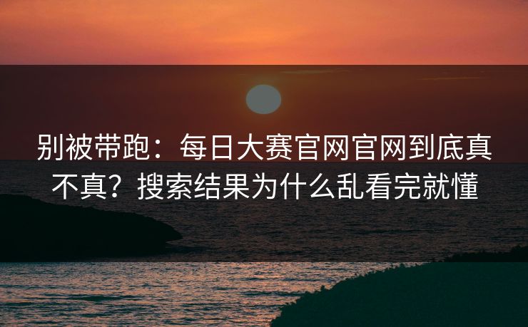 别被带跑:每日大赛官网官网到底真不真?搜索结果为什么乱看完就懂