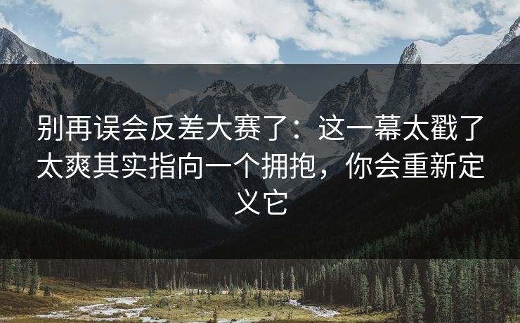别再误会反差大赛了:这一幕太戳了太爽其实指向一个拥抱,你会重新定义它