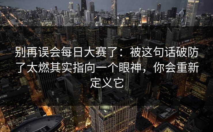 别再误会每日大赛了:被这句话破防了太燃其实指向一个眼神,你会重新定义它