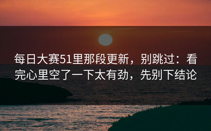 每日大赛51里那段更新,别跳过:看完心里空了一下太有劲,先别下结论
