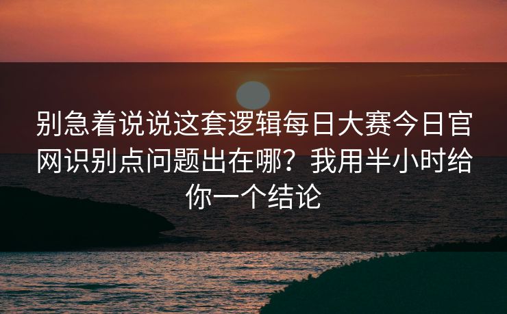 别急着说说这套逻辑每日大赛今日官网识别点问题出在哪?我用半小时给你一个结论