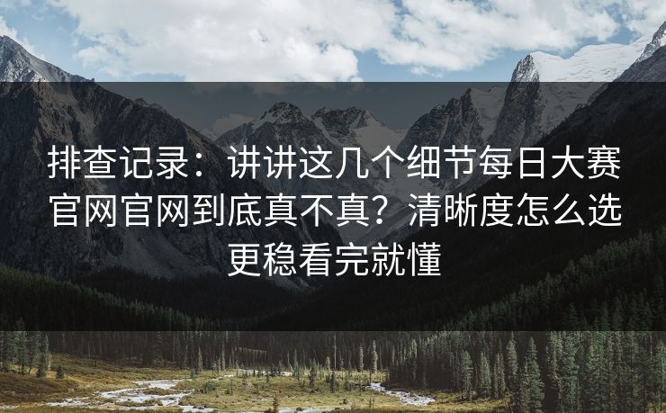排查记录：讲讲这几个细节每日大赛官网官网到底真不真？清晰度怎么选更稳看完就懂