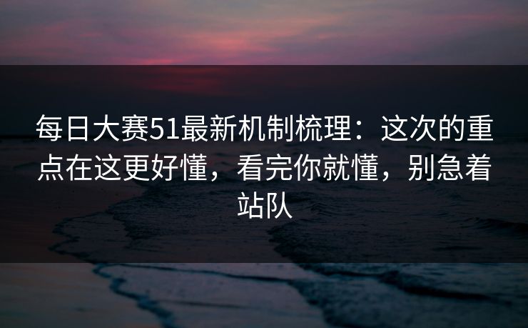 每日大赛51最新机制梳理:这次的重点在这更好懂,看完你就懂,别急着站队