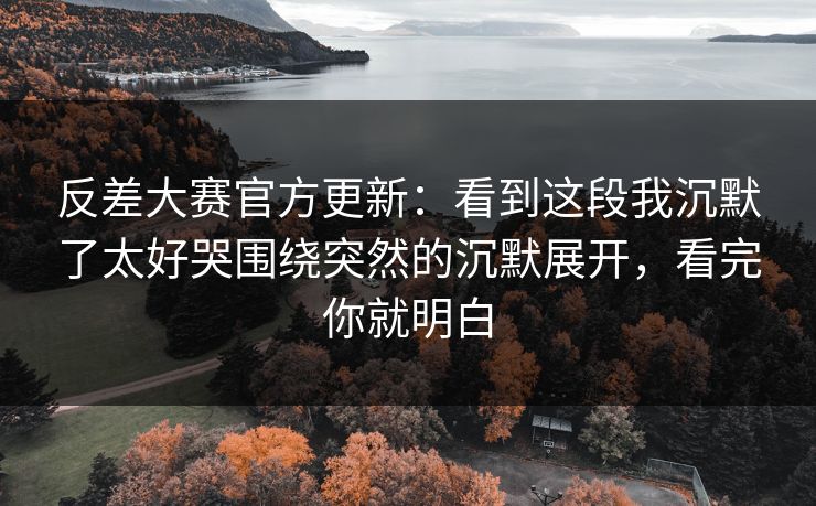 反差大赛官方更新：看到这段我沉默了太好哭围绕突然的沉默展开，看完你就明白