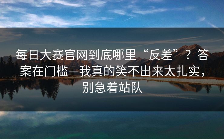 每日大赛官网到底哪里“反差”？答案在门槛—我真的笑不出来太扎实，别急着站队