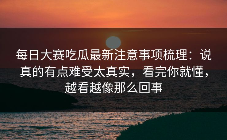 每日大赛吃瓜最新注意事项梳理:说真的有点难受太真实,看完你就懂,越看越像那么回事