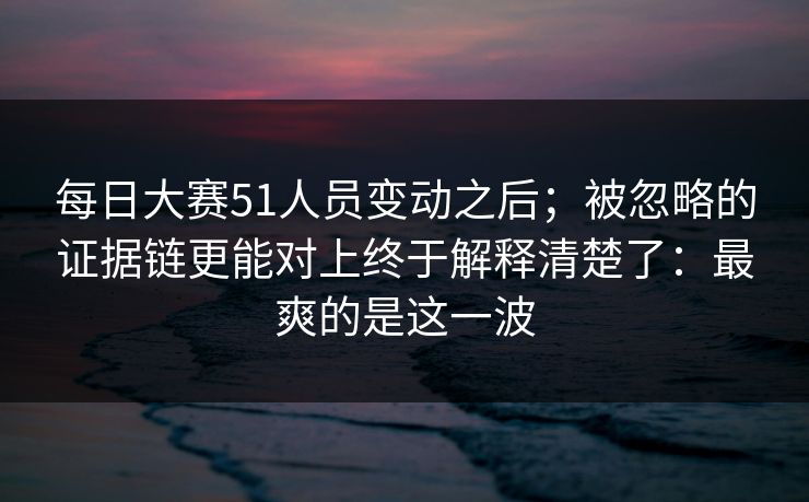 每日大赛51人员变动之后;被忽略的证据链更能对上终于解释清楚了:最爽的是这一波