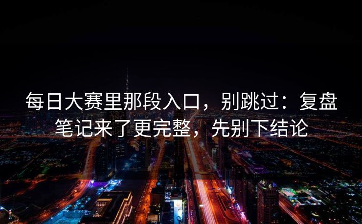 每日大赛里那段入口，别跳过：复盘笔记来了更完整，先别下结论