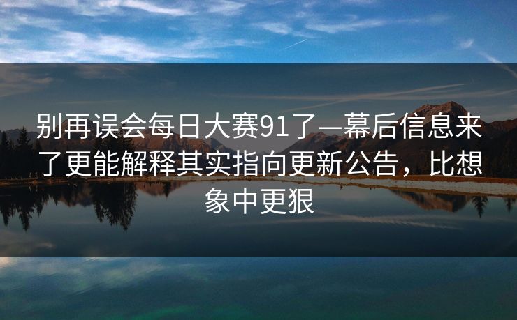 别再误会每日大赛91了—幕后信息来了更能解释其实指向更新公告，比想象中更狠