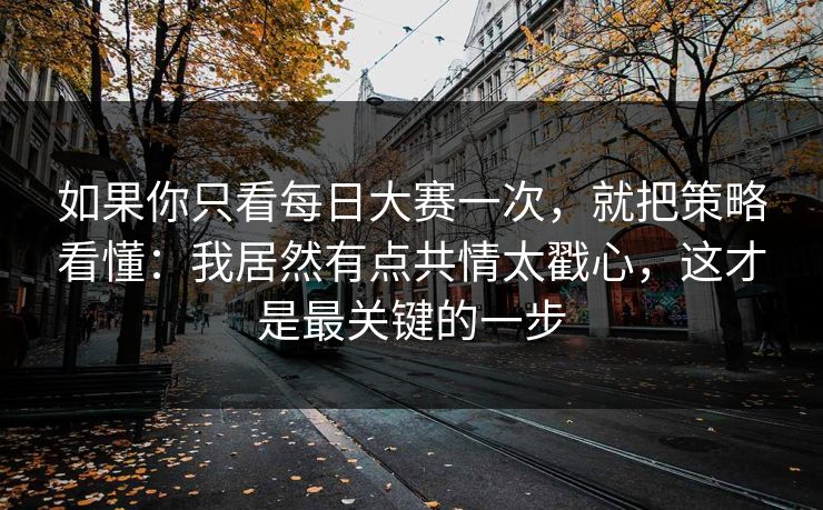如果你只看每日大赛一次，就把策略看懂：我居然有点共情太戳心，这才是最关键的一步