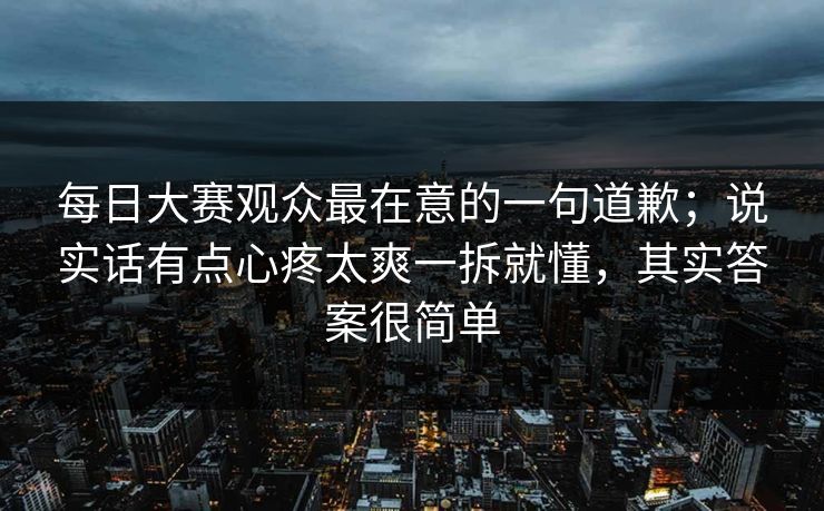 每日大赛观众最在意的一句道歉；说实话有点心疼太爽一拆就懂，其实答案很简单
