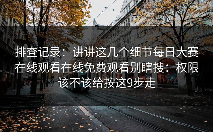 排查记录：讲讲这几个细节每日大赛在线观看在线免费观看别瞎搜：权限该不该给按这9步走