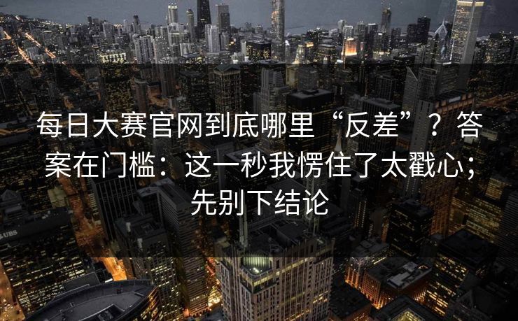 每日大赛官网到底哪里“反差”？答案在门槛：这一秒我愣住了太戳心；先别下结论