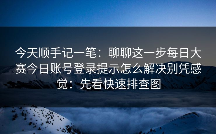 今天顺手记一笔：聊聊这一步每日大赛今日账号登录提示怎么解决别凭感觉：先看快速排查图