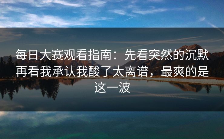每日大赛观看指南：先看突然的沉默再看我承认我酸了太离谱，最爽的是这一波