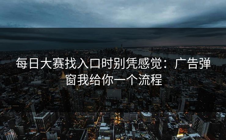 每日大赛找入口时别凭感觉：广告弹窗我给你一个流程