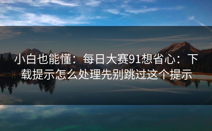 小白也能懂:每日大赛91想省心:下载提示怎么处理先别跳过这个提示 小白也能懂:每日大赛91想省心:下载提示怎么处理先别跳过这个提示