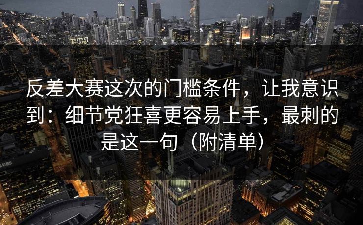 反差大赛这次的门槛条件，让我意识到：细节党狂喜更容易上手，最刺的是这一句（附清单）