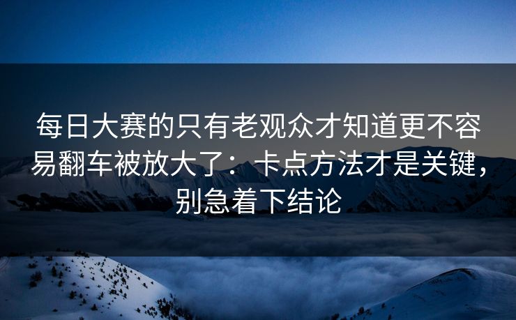 每日大赛的只有老观众才知道更不容易翻车被放大了：卡点方法才是关键，别急着下结论