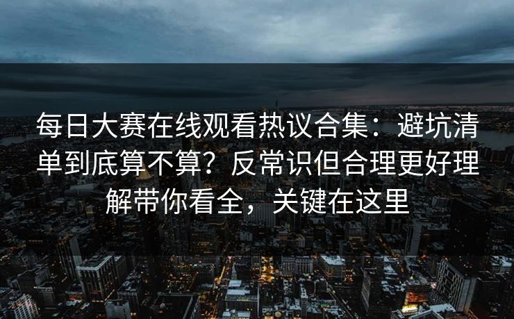 每日大赛在线观看热议合集：避坑清单到底算不算？反常识但合理更好理解带你看全，关键在这里