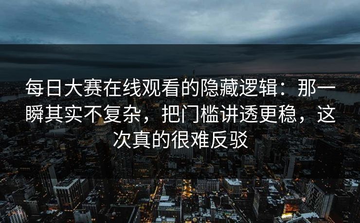 每日大赛在线观看的隐藏逻辑：那一瞬其实不复杂，把门槛讲透更稳，这次真的很难反驳