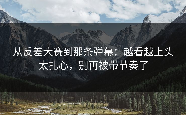 从反差大赛到那条弹幕：越看越上头太扎心，别再被带节奏了