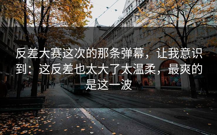 反差大赛这次的那条弹幕，让我意识到：这反差也太大了太温柔，最爽的是这一波