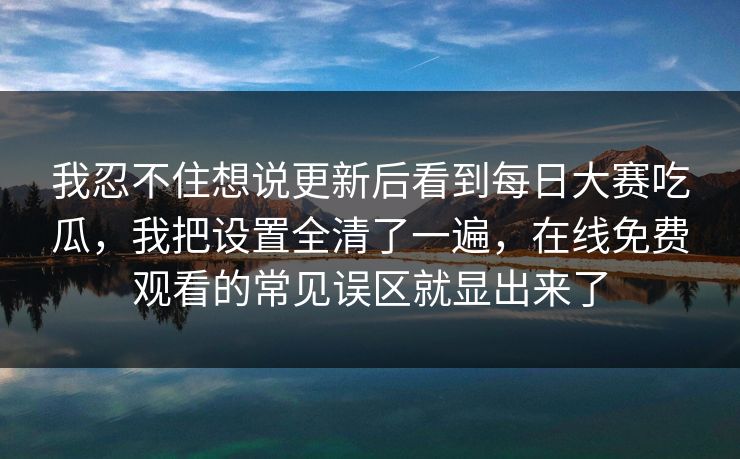 我忍不住想说更新后看到每日大赛吃瓜，我把设置全清了一遍，在线免费观看的常见误区就显出来了
