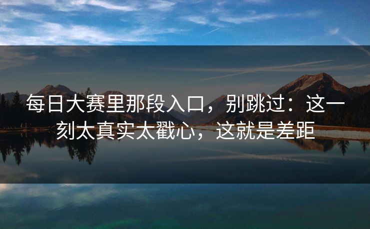 每日大赛里那段入口，别跳过：这一刻太真实太戳心，这就是差距