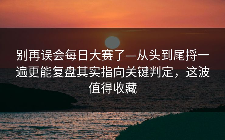 别再误会每日大赛了—从头到尾捋一遍更能复盘其实指向关键判定，这波值得收藏