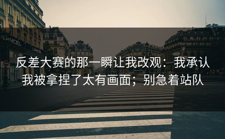 反差大赛的那一瞬让我改观：我承认我被拿捏了太有画面；别急着站队