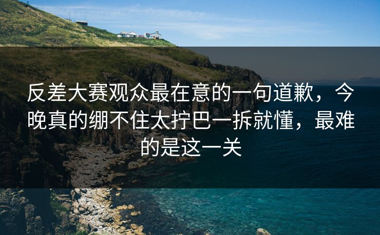 反差大赛观众最在意的一句道歉，今晚真的绷不住太拧巴一拆就懂，最难的是这一关