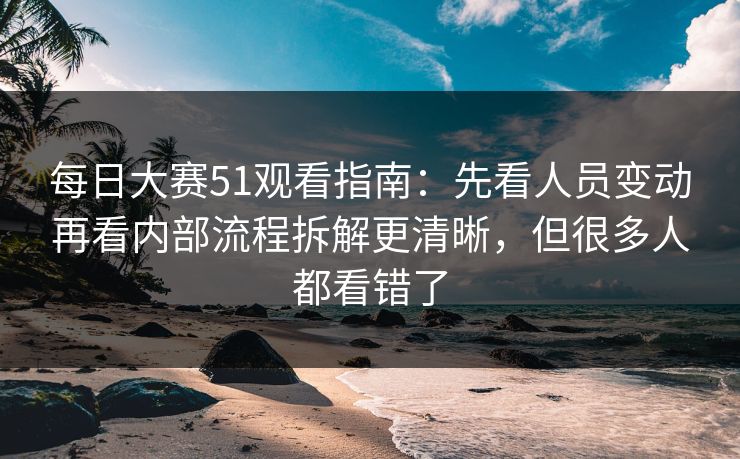 每日大赛51观看指南：先看人员变动再看内部流程拆解更清晰，但很多人都看错了