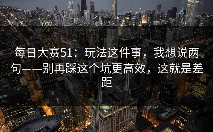 每日大赛51:玩法这件事,我想说两句——别再踩这个坑更高效,这就是差距 每日大赛51:玩法这件事,我想说两句——别再踩这个坑更高效,这就是差距