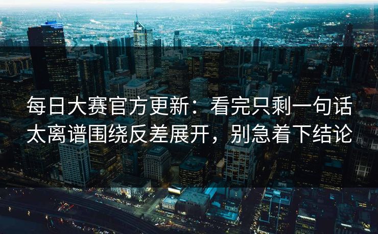 每日大赛官方更新:看完只剩一句话太离谱围绕反差展开,别急着下结论 每日大赛官方更新:看完只剩一句话太离谱围绕反差展开,别急着下结论