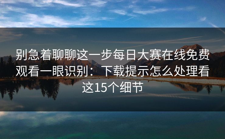 别急着聊聊这一步每日大赛在线免费观看一眼识别:下载提示怎么处理看这15个细节 别急着聊聊这一步每日大赛在线免费观看一眼识别:下载提示怎么处理看这15个细节