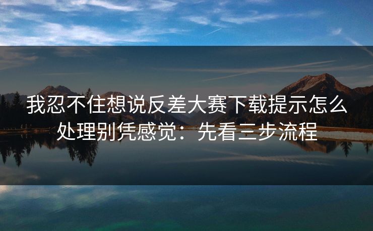 我忍不住想说反差大赛下载提示怎么处理别凭感觉:先看三步流程
