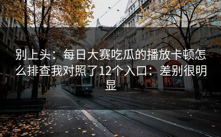 别上头:每日大赛吃瓜的播放卡顿怎么排查我对照了12个入口:差别很明显