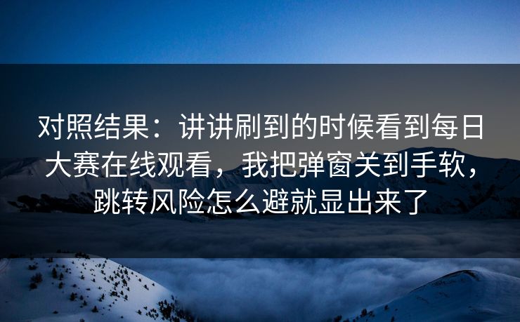 对照结果:讲讲刷到的时候看到每日大赛在线观看,我把弹窗关到手软,跳转风险怎么避就显出来了 对照结果:讲讲刷到的时候看到每日大赛在线观看,我把弹窗关到手软,跳转风险怎么避就显出来了