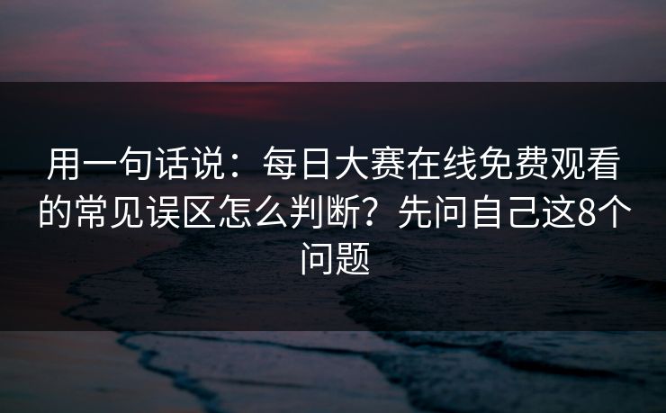 用一句话说:每日大赛在线免费观看的常见误区怎么判断?先问自己这8个问题