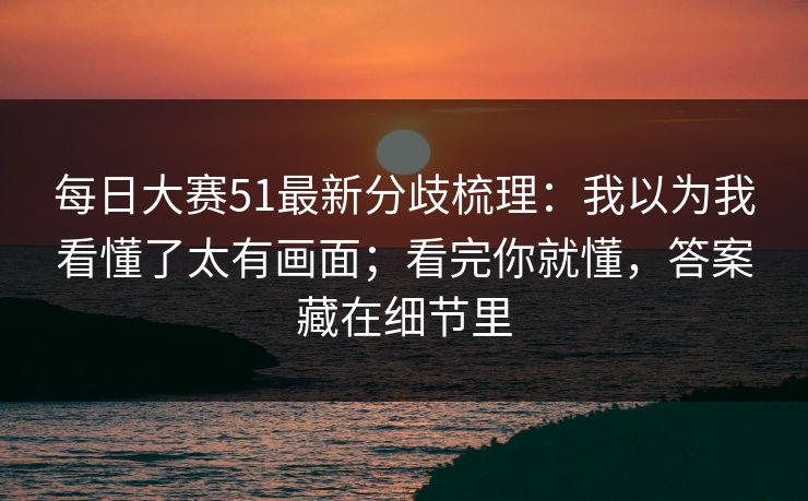每日大赛51最新分歧梳理:我以为我看懂了太有画面;看完你就懂,答案藏在细节里