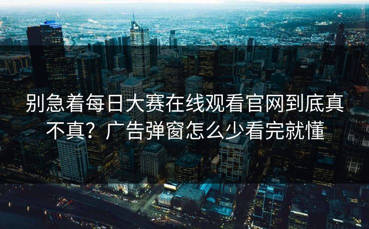 别急着每日大赛在线观看官网到底真不真?广告弹窗怎么少看完就懂