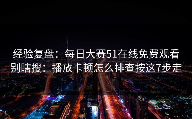 经验复盘:每日大赛51在线免费观看别瞎搜:播放卡顿怎么排查按这7步走