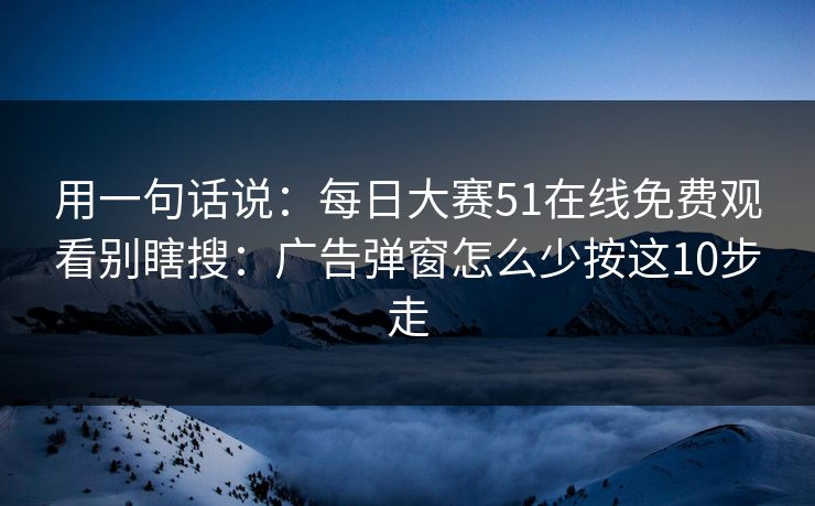 用一句话说:每日大赛51在线免费观看别瞎搜:广告弹窗怎么少按这10步走