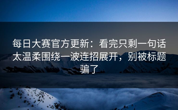 每日大赛官方更新:看完只剩一句话太温柔围绕一波连招展开,别被标题骗了