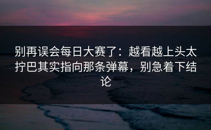 别再误会每日大赛了:越看越上头太拧巴其实指向那条弹幕,别急着下结论 别再误会每日大赛了:越看越上头太拧巴其实指向那条弹幕,别急着下结论
