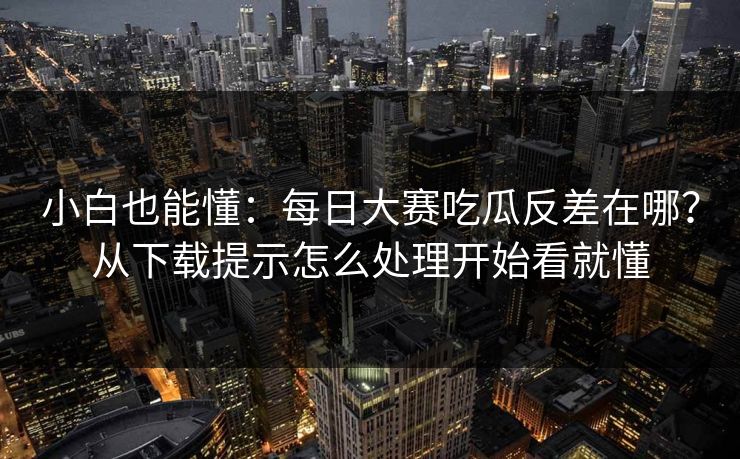 小白也能懂:每日大赛吃瓜反差在哪?从下载提示怎么处理开始看就懂