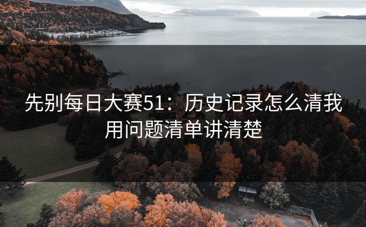 先别每日大赛51:历史记录怎么清我用问题清单讲清楚 先别每日大赛51:历史记录怎么清我用问题清单讲清楚