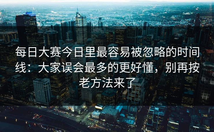 每日大赛今日里最容易被忽略的时间线：大家误会最多的更好懂，别再按老方法来了