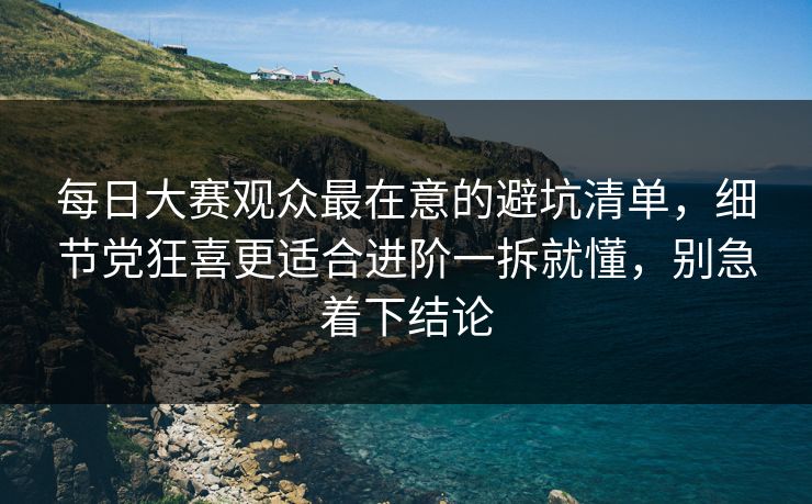 每日大赛观众最在意的避坑清单，细节党狂喜更适合进阶一拆就懂，别急着下结论